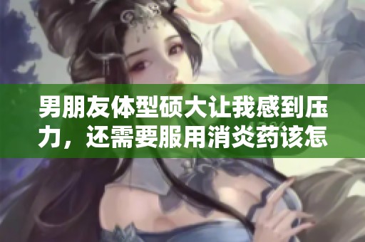 男朋友体型硕大让我感到压力，还需要服用消炎药该怎么办