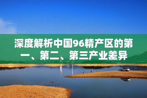深度解析中国96精产区的第一、第二、第三产业差异