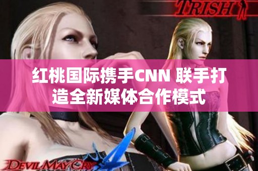 红桃国际携手CNN 联手打造全新媒体合作模式