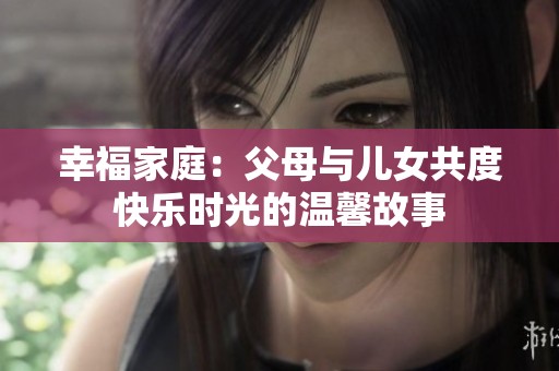 幸福家庭：父母与儿女共度快乐时光的温馨故事