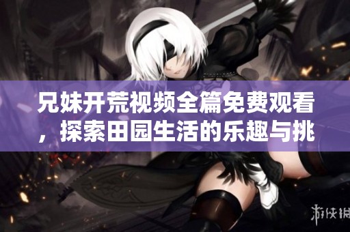 兄妹开荒视频全篇免费观看，探索田园生活的乐趣与挑战