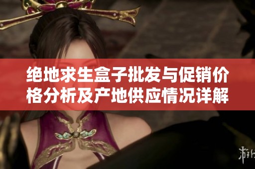 绝地求生盒子批发与促销价格分析及产地供应情况详解