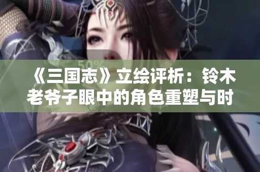《三国志》立绘评析：铃木老爷子眼中的角色重塑与时代变迁