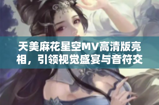 天美麻花星空MV高清版亮相，引领视觉盛宴与音符交融的奇妙旅程