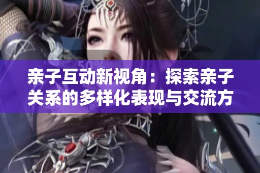 亲子互动新视角：探索亲子关系的多样化表现与交流方式