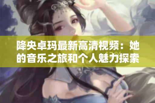 降央卓玛最新高清视频：她的音乐之旅和个人魅力探索
