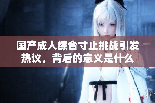 国产成人综合寸止挑战引发热议，背后的意义是什么