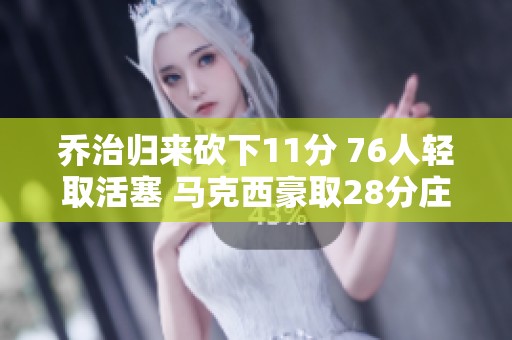 乔治归来砍下11分 76人轻取活塞 马克西豪取28分庄神因伤退场