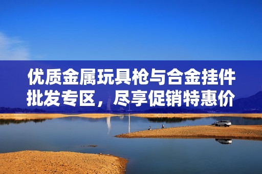 优质金属玩具枪与合金挂件批发专区，尽享促销特惠价格