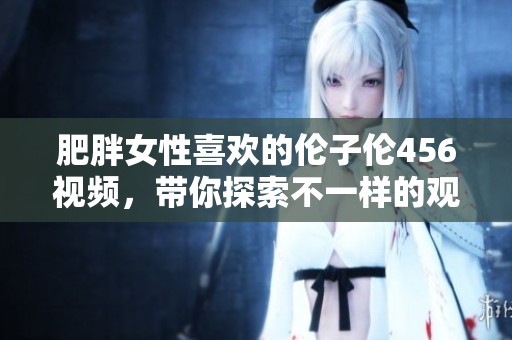 肥胖女性喜欢的伦子伦456视频，带你探索不一样的观看体验！