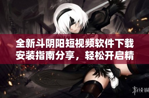 全新斗阴阳短视频软件下载安装指南分享，轻松开启精彩短视频生活