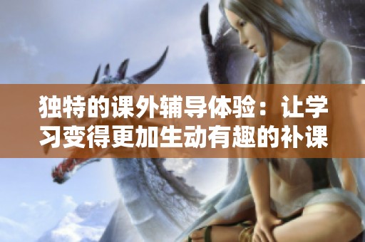 独特的课外辅导体验：让学习变得更加生动有趣的补课方式