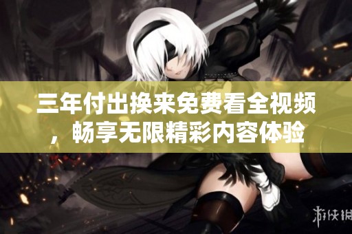 三年付出换来免费看全视频，畅享无限精彩内容体验