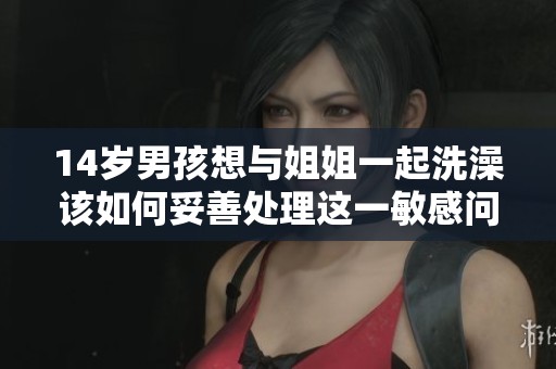 14岁男孩想与姐姐一起洗澡该如何妥善处理这一敏感问题