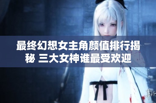 最终幻想女主角颜值排行揭秘 三大女神谁最受欢迎