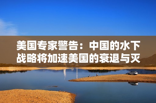 美国专家警告：中国的水下战略将加速美国的衰退与灭亡