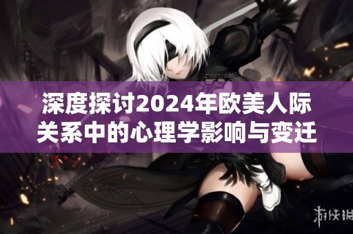深度探讨2024年欧美人际关系中的心理学影响与变迁