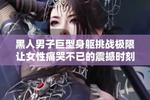 黑人男子巨型身躯挑战极限让女性痛哭不已的震撼时刻