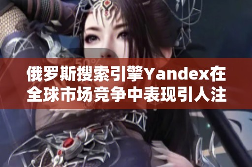 俄罗斯搜索引擎Yandex在全球市场竞争中表现引人注目