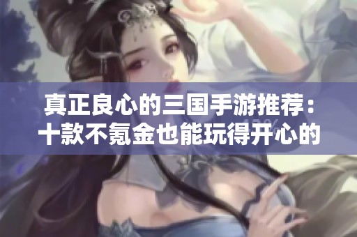 真正良心的三国手游推荐：十款不氪金也能玩得开心的优质游戏