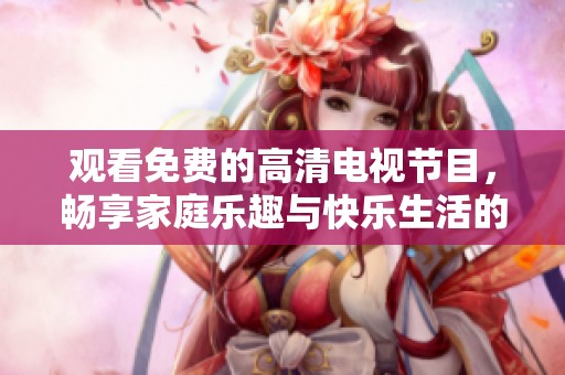 观看免费的高清电视节目，畅享家庭乐趣与快乐生活的最佳选择