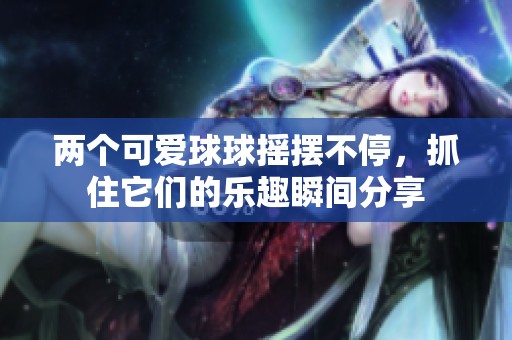 两个可爱球球摇摆不停，抓住它们的乐趣瞬间分享