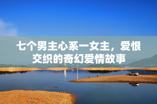 七个男主心系一女主，爱恨交织的奇幻爱情故事