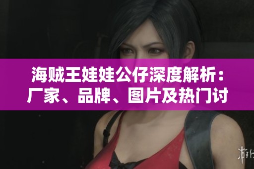 海贼王娃娃公仔深度解析：厂家、品牌、图片及热门讨论汇总
