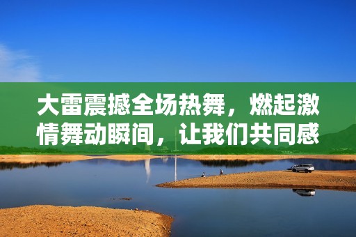 大雷震撼全场热舞，燃起激情舞动瞬间，让我们共同感受这股能量