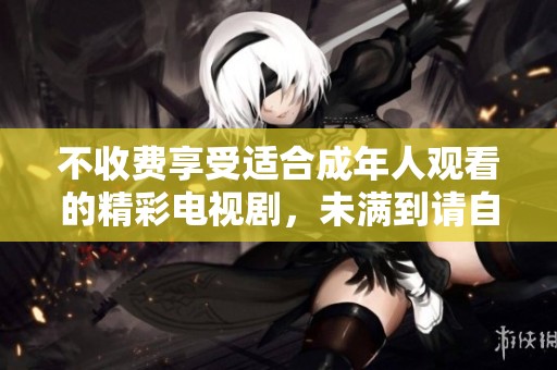 不收费享受适合成年人观看的精彩电视剧，未满到请自觉避开
