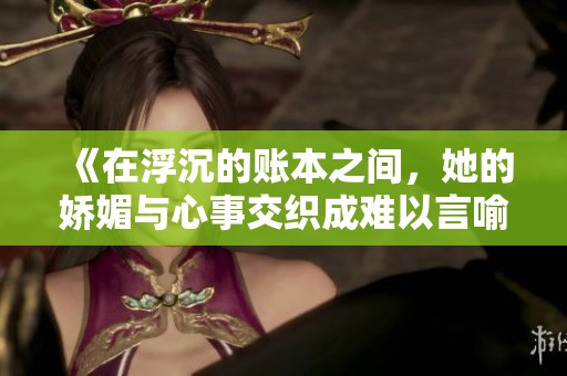 《在浮沉的账本之间，她的娇媚与心事交织成难以言喻的故事》