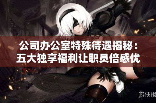公司办公室特殊待遇揭秘：五大独享福利让职员倍感优越