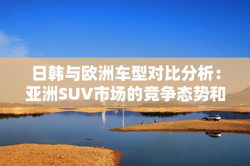 日韩与欧洲车型对比分析：亚洲SUV市场的竞争态势和发展趋势探索