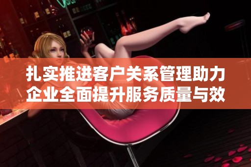 扎实推进客户关系管理助力企业全面提升服务质量与效率
