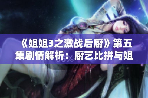 《姐姐3之激战后厨》第五集剧情解析：厨艺比拼与姐妹情深的故事展开