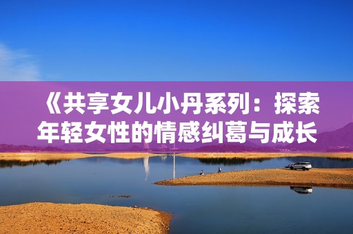 《共享女儿小丹系列：探索年轻女性的情感纠葛与成长之旅》