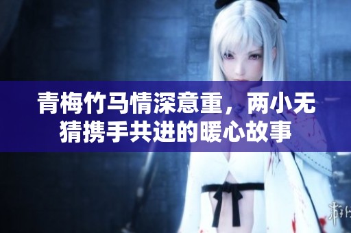 青梅竹马情深意重，两小无猜携手共进的暖心故事