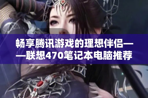 畅享腾讯游戏的理想伴侣——联想470笔记本电脑推荐与评测