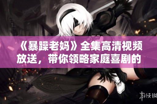 《暴躁老妈》全集高清视频放送，带你领略家庭喜剧的欢乐与感动