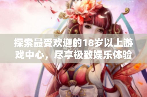 探索最受欢迎的18岁以上游戏中心，尽享极致娱乐体验与新颖玩法