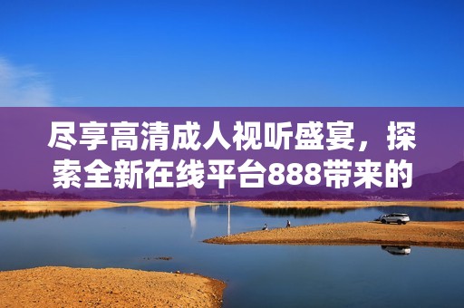 尽享高清成人视听盛宴，探索全新在线平台888带来的无限魅力