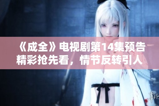 《成全》电视剧第14集预告精彩抢先看，情节反转引人期待！