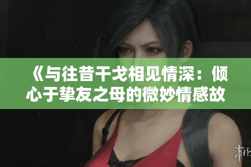 《与往昔干戈相见情深：倾心于挚友之母的微妙情感故事》