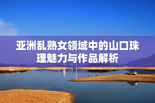 亚洲乱熟女领域中的山口珠理魅力与作品解析