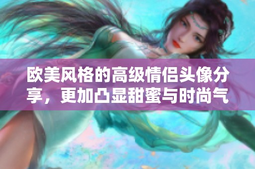 欧美风格的高级情侣头像分享，更加凸显甜蜜与时尚气息