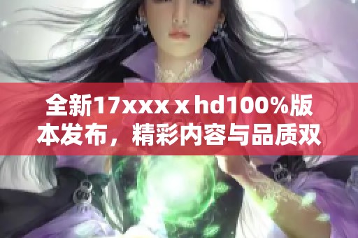 全新17xxxⅹhd100%版本发布，精彩内容与品质双重升级等你体验