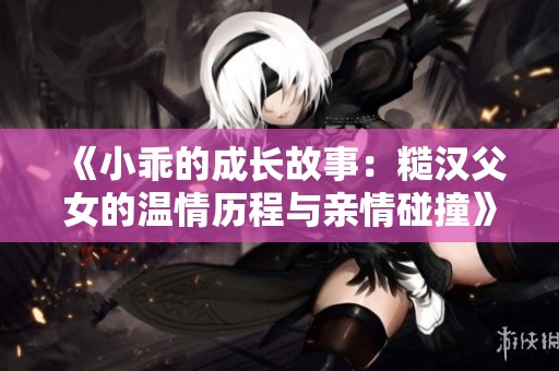 《小乖的成长故事：糙汉父女的温情历程与亲情碰撞》
