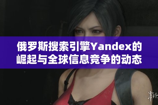 俄罗斯搜索引擎Yandex的崛起与全球信息竞争的动态分析