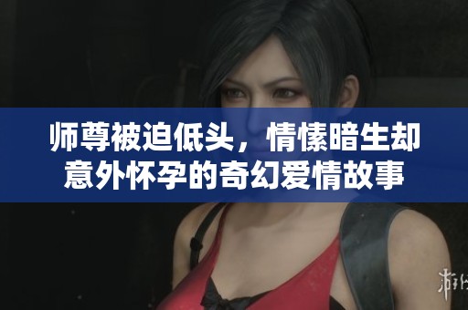 师尊被迫低头，情愫暗生却意外怀孕的奇幻爱情故事