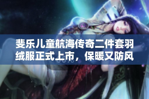斐乐儿童航海传奇二件套羽绒服正式上市，保暖又防风的理想选择！